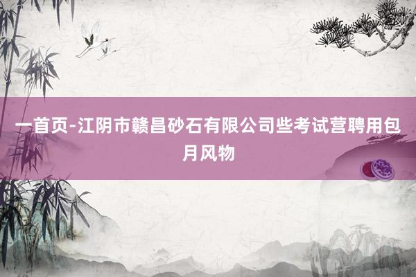 一首页-江阴市赣昌砂石有限公司些考试营聘用包月风物