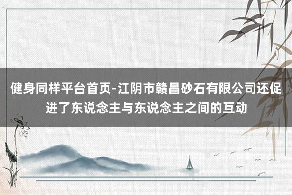 健身同样平台首页-江阴市赣昌砂石有限公司还促进了东说念主与东说念主之间的互动