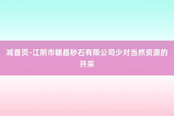 减首页-江阴市赣昌砂石有限公司少对当然资源的开采